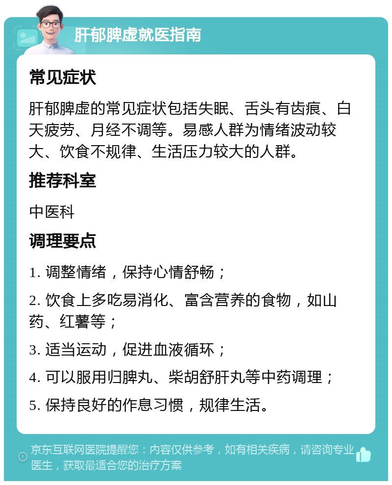 肝郁脾虚就医指南 常见症状 肝郁脾虚的常见症状包括失眠、舌头有齿痕、白天疲劳、月经不调等。易感人群为情绪波动较大、饮食不规律、生活压力较大的人群。 推荐科室 中医科 调理要点 1. 调整情绪，保持心情舒畅； 2. 饮食上多吃易消化、富含营养的食物，如山药、红薯等； 3. 适当运动，促进血液循环； 4. 可以服用归脾丸、柴胡舒肝丸等中药调理； 5. 保持良好的作息习惯，规律生活。