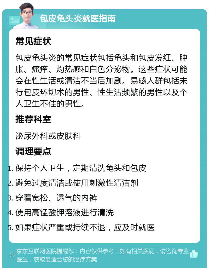 包皮龟头炎就医指南 常见症状 包皮龟头炎的常见症状包括龟头和包皮发红、肿胀、瘙痒、灼热感和白色分泌物。这些症状可能会在性生活或清洁不当后加剧。易感人群包括未行包皮环切术的男性、性生活频繁的男性以及个人卫生不佳的男性。 推荐科室 泌尿外科或皮肤科 调理要点 保持个人卫生，定期清洗龟头和包皮 避免过度清洁或使用刺激性清洁剂 穿着宽松、透气的内裤 使用高锰酸钾溶液进行清洗 如果症状严重或持续不退，应及时就医