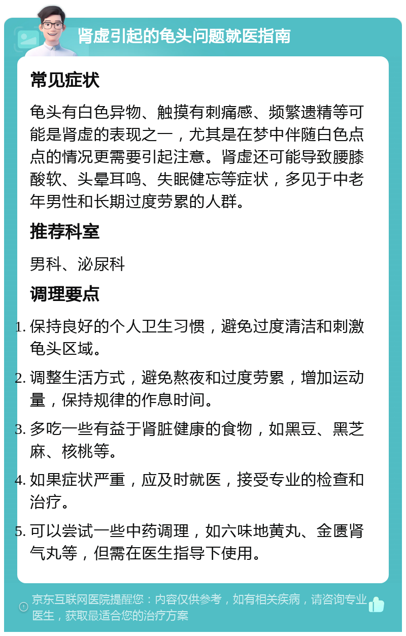 肾虚引起的龟头问题就医指南 常见症状 龟头有白色异物、触摸有刺痛感、频繁遗精等可能是肾虚的表现之一，尤其是在梦中伴随白色点点的情况更需要引起注意。肾虚还可能导致腰膝酸软、头晕耳鸣、失眠健忘等症状，多见于中老年男性和长期过度劳累的人群。 推荐科室 男科、泌尿科 调理要点 保持良好的个人卫生习惯，避免过度清洁和刺激龟头区域。 调整生活方式，避免熬夜和过度劳累，增加运动量，保持规律的作息时间。 多吃一些有益于肾脏健康的食物，如黑豆、黑芝麻、核桃等。 如果症状严重，应及时就医，接受专业的检查和治疗。 可以尝试一些中药调理，如六味地黄丸、金匮肾气丸等，但需在医生指导下使用。