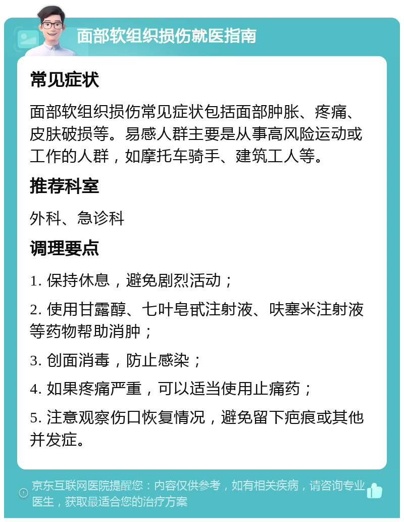 面部软组织损伤就医指南 常见症状 面部软组织损伤常见症状包括面部肿胀、疼痛、皮肤破损等。易感人群主要是从事高风险运动或工作的人群，如摩托车骑手、建筑工人等。 推荐科室 外科、急诊科 调理要点 1. 保持休息，避免剧烈活动； 2. 使用甘露醇、七叶皂甙注射液、呋塞米注射液等药物帮助消肿； 3. 创面消毒，防止感染； 4. 如果疼痛严重，可以适当使用止痛药； 5. 注意观察伤口恢复情况，避免留下疤痕或其他并发症。