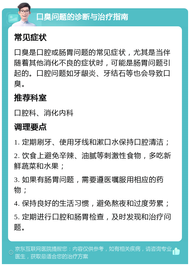 口臭问题的诊断与治疗指南 常见症状 口臭是口腔或肠胃问题的常见症状，尤其是当伴随着其他消化不良的症状时，可能是肠胃问题引起的。口腔问题如牙龈炎、牙结石等也会导致口臭。 推荐科室 口腔科、消化内科 调理要点 1. 定期刷牙、使用牙线和漱口水保持口腔清洁； 2. 饮食上避免辛辣、油腻等刺激性食物，多吃新鲜蔬菜和水果； 3. 如果有肠胃问题，需要遵医嘱服用相应的药物； 4. 保持良好的生活习惯，避免熬夜和过度劳累； 5. 定期进行口腔和肠胃检查，及时发现和治疗问题。