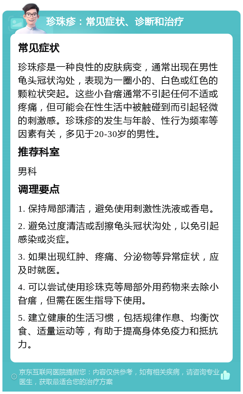 珍珠疹：常见症状、诊断和治疗 常见症状 珍珠疹是一种良性的皮肤病变，通常出现在男性龟头冠状沟处，表现为一圈小的、白色或红色的颗粒状突起。这些小旮瘩通常不引起任何不适或疼痛，但可能会在性生活中被触碰到而引起轻微的刺激感。珍珠疹的发生与年龄、性行为频率等因素有关，多见于20-30岁的男性。 推荐科室 男科 调理要点 1. 保持局部清洁，避免使用刺激性洗液或香皂。 2. 避免过度清洁或刮擦龟头冠状沟处，以免引起感染或炎症。 3. 如果出现红肿、疼痛、分泌物等异常症状，应及时就医。 4. 可以尝试使用珍珠克等局部外用药物来去除小旮瘩，但需在医生指导下使用。 5. 建立健康的生活习惯，包括规律作息、均衡饮食、适量运动等，有助于提高身体免疫力和抵抗力。