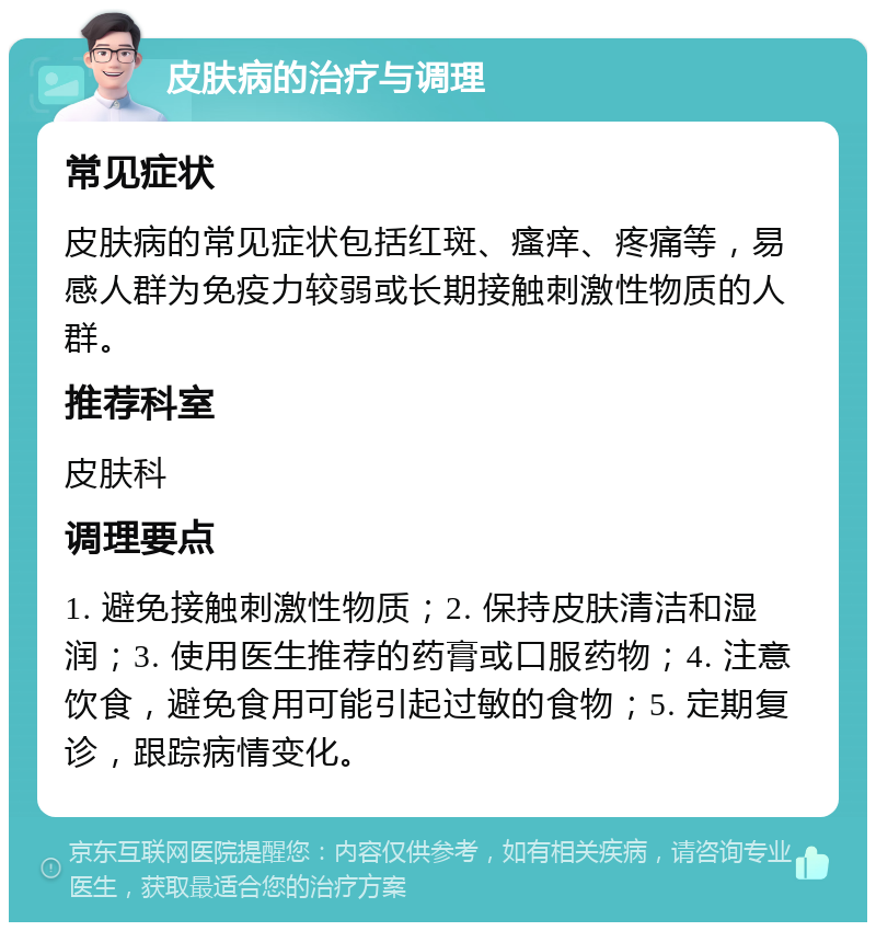 皮肤病的治疗与调理 常见症状 皮肤病的常见症状包括红斑、瘙痒、疼痛等，易感人群为免疫力较弱或长期接触刺激性物质的人群。 推荐科室 皮肤科 调理要点 1. 避免接触刺激性物质；2. 保持皮肤清洁和湿润；3. 使用医生推荐的药膏或口服药物；4. 注意饮食，避免食用可能引起过敏的食物；5. 定期复诊，跟踪病情变化。