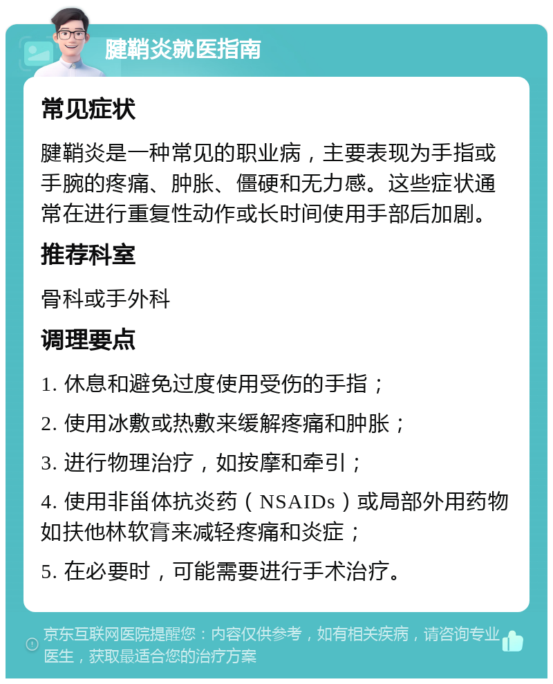 腱鞘炎就医指南 常见症状 腱鞘炎是一种常见的职业病，主要表现为手指或手腕的疼痛、肿胀、僵硬和无力感。这些症状通常在进行重复性动作或长时间使用手部后加剧。 推荐科室 骨科或手外科 调理要点 1. 休息和避免过度使用受伤的手指； 2. 使用冰敷或热敷来缓解疼痛和肿胀； 3. 进行物理治疗，如按摩和牵引； 4. 使用非甾体抗炎药（NSAIDs）或局部外用药物如扶他林软膏来减轻疼痛和炎症； 5. 在必要时，可能需要进行手术治疗。