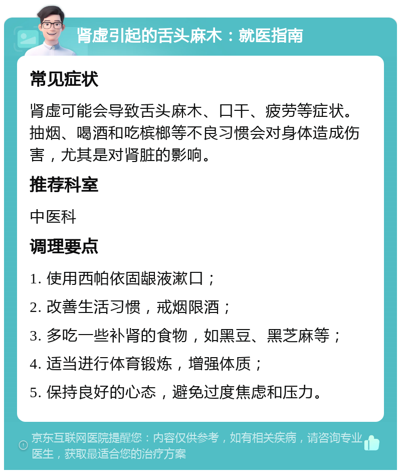 肾虚引起的舌头麻木：就医指南 常见症状 肾虚可能会导致舌头麻木、口干、疲劳等症状。抽烟、喝酒和吃槟榔等不良习惯会对身体造成伤害，尤其是对肾脏的影响。 推荐科室 中医科 调理要点 1. 使用西帕依固龈液漱口； 2. 改善生活习惯，戒烟限酒； 3. 多吃一些补肾的食物，如黑豆、黑芝麻等； 4. 适当进行体育锻炼，增强体质； 5. 保持良好的心态，避免过度焦虑和压力。