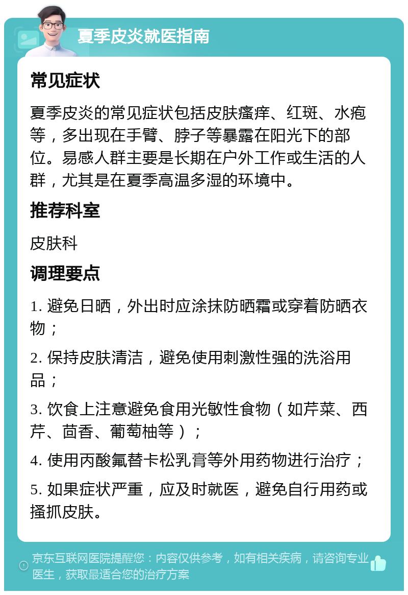 夏季皮炎就医指南 常见症状 夏季皮炎的常见症状包括皮肤瘙痒、红斑、水疱等，多出现在手臂、脖子等暴露在阳光下的部位。易感人群主要是长期在户外工作或生活的人群，尤其是在夏季高温多湿的环境中。 推荐科室 皮肤科 调理要点 1. 避免日晒，外出时应涂抹防晒霜或穿着防晒衣物； 2. 保持皮肤清洁，避免使用刺激性强的洗浴用品； 3. 饮食上注意避免食用光敏性食物（如芹菜、西芹、茴香、葡萄柚等）； 4. 使用丙酸氟替卡松乳膏等外用药物进行治疗； 5. 如果症状严重，应及时就医，避免自行用药或搔抓皮肤。