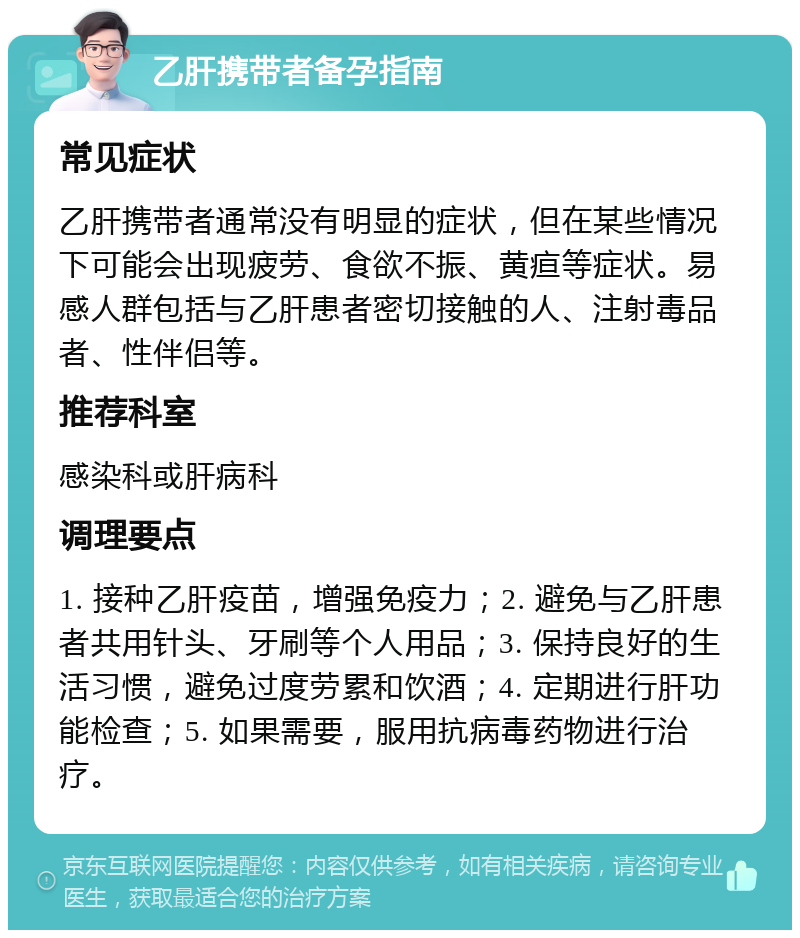 乙肝携带者备孕指南 常见症状 乙肝携带者通常没有明显的症状，但在某些情况下可能会出现疲劳、食欲不振、黄疸等症状。易感人群包括与乙肝患者密切接触的人、注射毒品者、性伴侣等。 推荐科室 感染科或肝病科 调理要点 1. 接种乙肝疫苗，增强免疫力；2. 避免与乙肝患者共用针头、牙刷等个人用品；3. 保持良好的生活习惯，避免过度劳累和饮酒；4. 定期进行肝功能检查；5. 如果需要，服用抗病毒药物进行治疗。