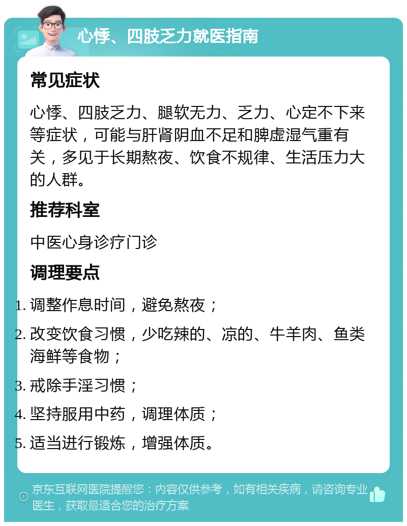 心悸、四肢乏力就医指南 常见症状 心悸、四肢乏力、腿软无力、乏力、心定不下来等症状，可能与肝肾阴血不足和脾虚湿气重有关，多见于长期熬夜、饮食不规律、生活压力大的人群。 推荐科室 中医心身诊疗门诊 调理要点 调整作息时间，避免熬夜； 改变饮食习惯，少吃辣的、凉的、牛羊肉、鱼类海鲜等食物； 戒除手淫习惯； 坚持服用中药，调理体质； 适当进行锻炼，增强体质。