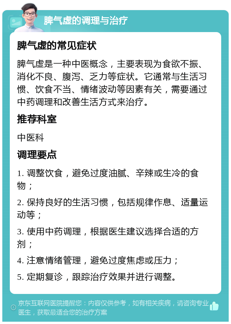 脾气虚的调理与治疗 脾气虚的常见症状 脾气虚是一种中医概念，主要表现为食欲不振、消化不良、腹泻、乏力等症状。它通常与生活习惯、饮食不当、情绪波动等因素有关，需要通过中药调理和改善生活方式来治疗。 推荐科室 中医科 调理要点 1. 调整饮食，避免过度油腻、辛辣或生冷的食物； 2. 保持良好的生活习惯，包括规律作息、适量运动等； 3. 使用中药调理，根据医生建议选择合适的方剂； 4. 注意情绪管理，避免过度焦虑或压力； 5. 定期复诊，跟踪治疗效果并进行调整。