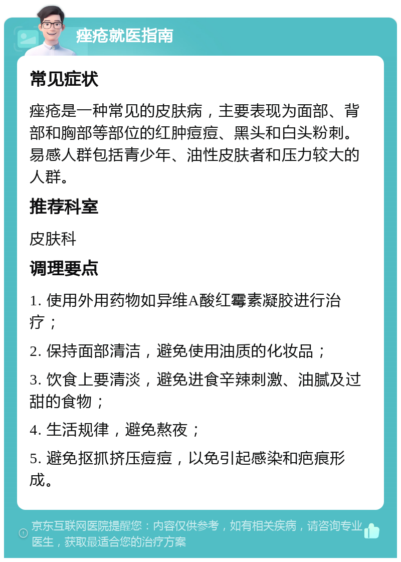 痤疮就医指南 常见症状 痤疮是一种常见的皮肤病，主要表现为面部、背部和胸部等部位的红肿痘痘、黑头和白头粉刺。易感人群包括青少年、油性皮肤者和压力较大的人群。 推荐科室 皮肤科 调理要点 1. 使用外用药物如异维A酸红霉素凝胶进行治疗； 2. 保持面部清洁，避免使用油质的化妆品； 3. 饮食上要清淡，避免进食辛辣刺激、油腻及过甜的食物； 4. 生活规律，避免熬夜； 5. 避免抠抓挤压痘痘，以免引起感染和疤痕形成。