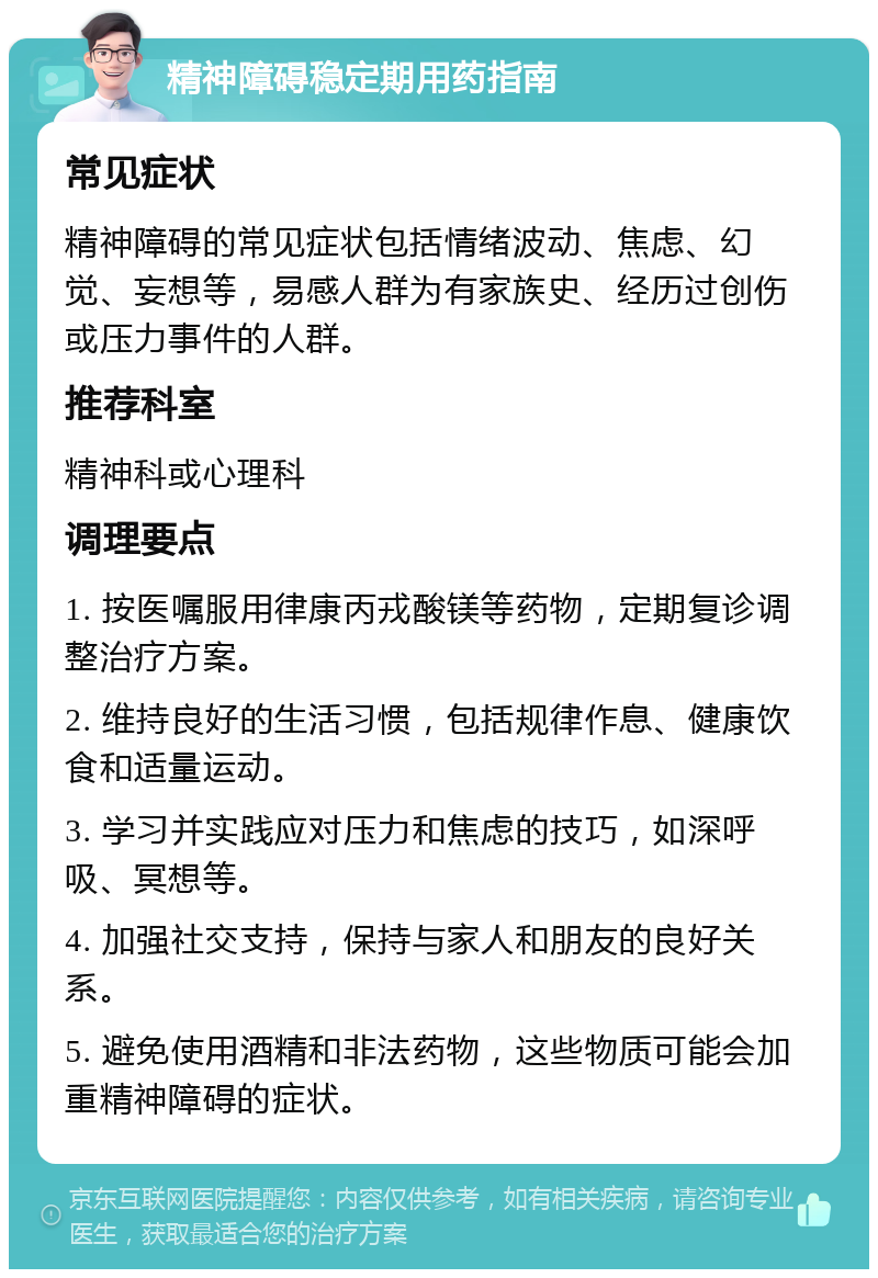 精神障碍稳定期用药指南 常见症状 精神障碍的常见症状包括情绪波动、焦虑、幻觉、妄想等，易感人群为有家族史、经历过创伤或压力事件的人群。 推荐科室 精神科或心理科 调理要点 1. 按医嘱服用律康丙戎酸镁等药物，定期复诊调整治疗方案。 2. 维持良好的生活习惯，包括规律作息、健康饮食和适量运动。 3. 学习并实践应对压力和焦虑的技巧，如深呼吸、冥想等。 4. 加强社交支持，保持与家人和朋友的良好关系。 5. 避免使用酒精和非法药物，这些物质可能会加重精神障碍的症状。