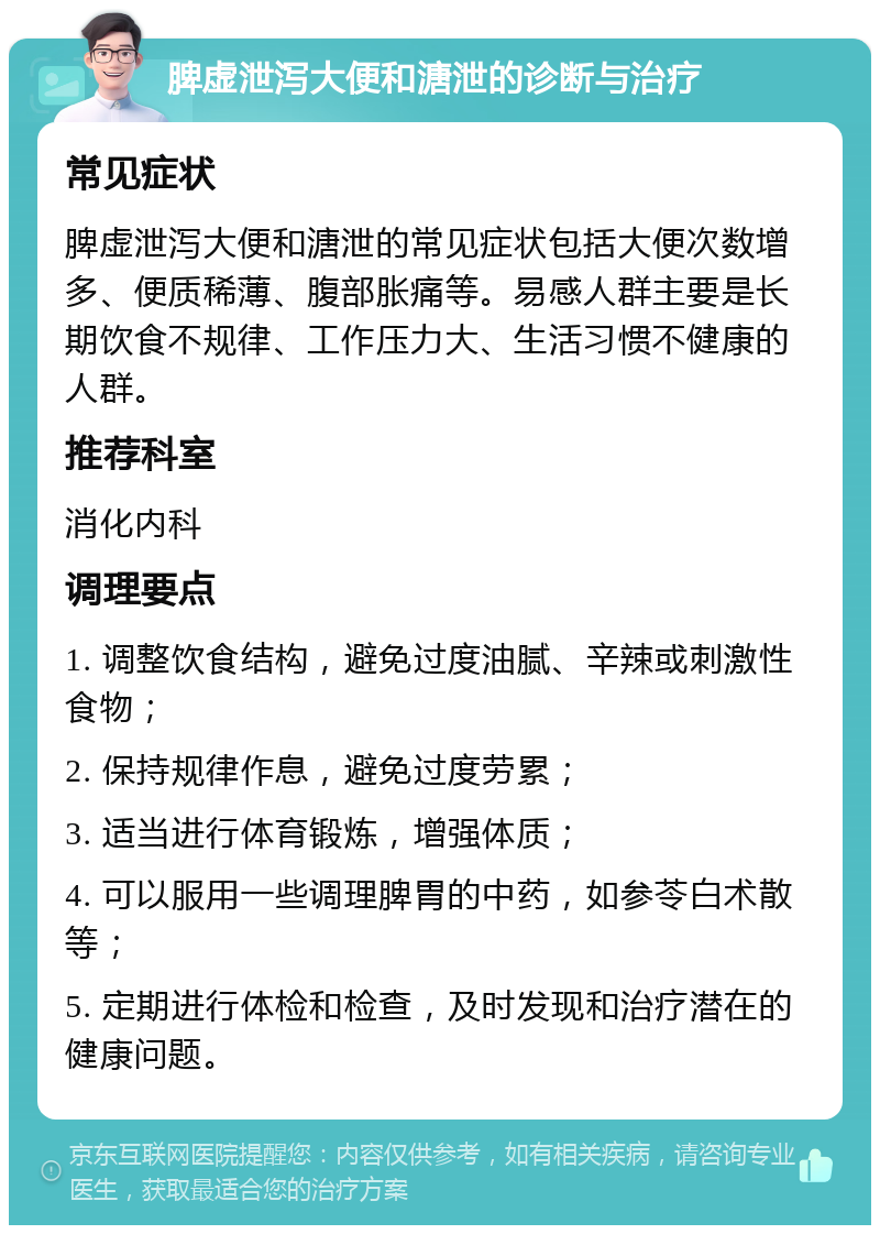 脾虚泄泻大便和溏泄的诊断与治疗 常见症状 脾虚泄泻大便和溏泄的常见症状包括大便次数增多、便质稀薄、腹部胀痛等。易感人群主要是长期饮食不规律、工作压力大、生活习惯不健康的人群。 推荐科室 消化内科 调理要点 1. 调整饮食结构，避免过度油腻、辛辣或刺激性食物； 2. 保持规律作息，避免过度劳累； 3. 适当进行体育锻炼，增强体质； 4. 可以服用一些调理脾胃的中药，如参苓白术散等； 5. 定期进行体检和检查，及时发现和治疗潜在的健康问题。