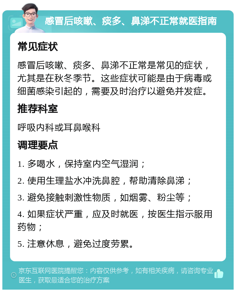 感冒后咳嗽、痰多、鼻涕不正常就医指南 常见症状 感冒后咳嗽、痰多、鼻涕不正常是常见的症状，尤其是在秋冬季节。这些症状可能是由于病毒或细菌感染引起的，需要及时治疗以避免并发症。 推荐科室 呼吸内科或耳鼻喉科 调理要点 1. 多喝水，保持室内空气湿润； 2. 使用生理盐水冲洗鼻腔，帮助清除鼻涕； 3. 避免接触刺激性物质，如烟雾、粉尘等； 4. 如果症状严重，应及时就医，按医生指示服用药物； 5. 注意休息，避免过度劳累。