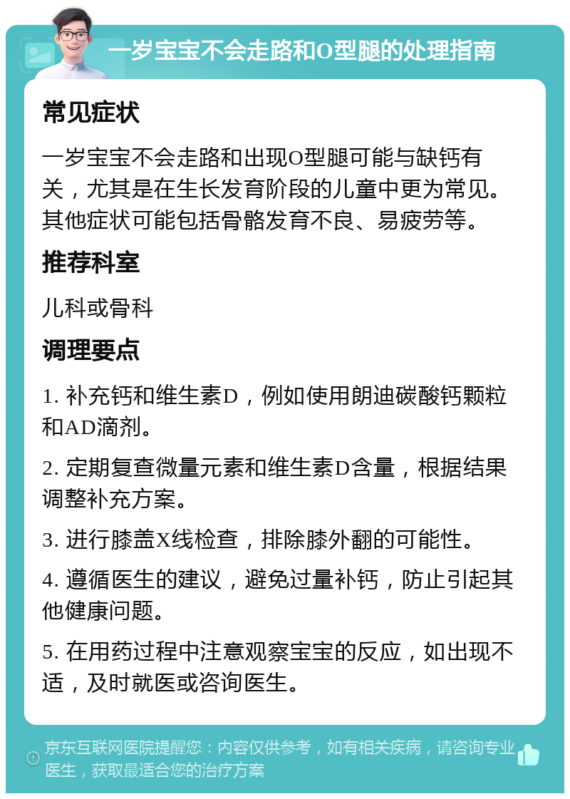 一岁宝宝不会走路和O型腿的处理指南 常见症状 一岁宝宝不会走路和出现O型腿可能与缺钙有关，尤其是在生长发育阶段的儿童中更为常见。其他症状可能包括骨骼发育不良、易疲劳等。 推荐科室 儿科或骨科 调理要点 1. 补充钙和维生素D，例如使用朗迪碳酸钙颗粒和AD滴剂。 2. 定期复查微量元素和维生素D含量，根据结果调整补充方案。 3. 进行膝盖X线检查，排除膝外翻的可能性。 4. 遵循医生的建议，避免过量补钙，防止引起其他健康问题。 5. 在用药过程中注意观察宝宝的反应，如出现不适，及时就医或咨询医生。