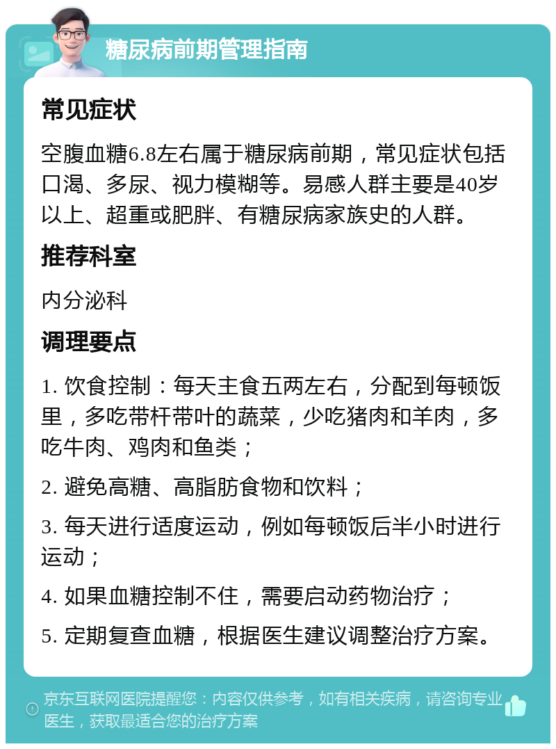 糖尿病前期管理指南 常见症状 空腹血糖6.8左右属于糖尿病前期，常见症状包括口渴、多尿、视力模糊等。易感人群主要是40岁以上、超重或肥胖、有糖尿病家族史的人群。 推荐科室 内分泌科 调理要点 1. 饮食控制：每天主食五两左右，分配到每顿饭里，多吃带杆带叶的蔬菜，少吃猪肉和羊肉，多吃牛肉、鸡肉和鱼类； 2. 避免高糖、高脂肪食物和饮料； 3. 每天进行适度运动，例如每顿饭后半小时进行运动； 4. 如果血糖控制不住，需要启动药物治疗； 5. 定期复查血糖，根据医生建议调整治疗方案。