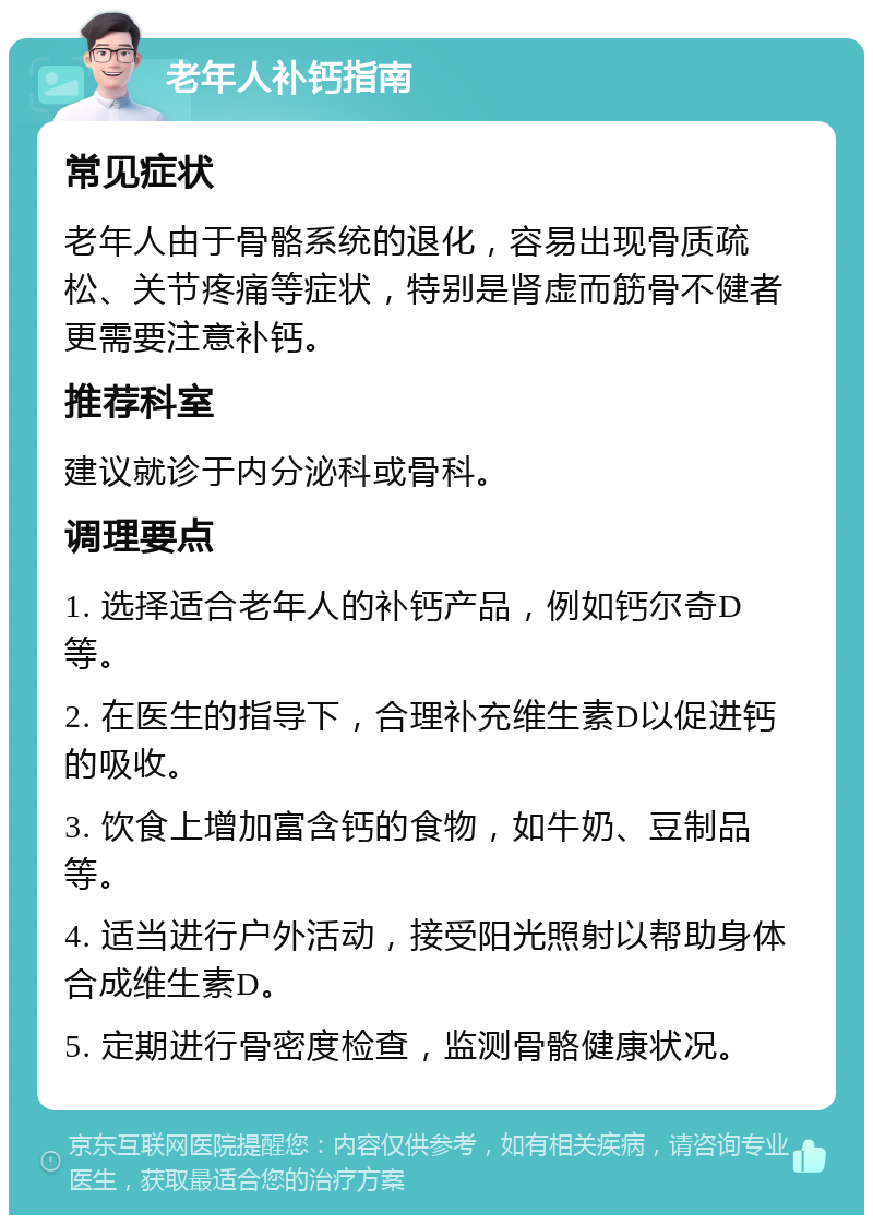 老年人补钙指南 常见症状 老年人由于骨骼系统的退化，容易出现骨质疏松、关节疼痛等症状，特别是肾虚而筋骨不健者更需要注意补钙。 推荐科室 建议就诊于内分泌科或骨科。 调理要点 1. 选择适合老年人的补钙产品，例如钙尔奇D等。 2. 在医生的指导下，合理补充维生素D以促进钙的吸收。 3. 饮食上增加富含钙的食物，如牛奶、豆制品等。 4. 适当进行户外活动，接受阳光照射以帮助身体合成维生素D。 5. 定期进行骨密度检查，监测骨骼健康状况。