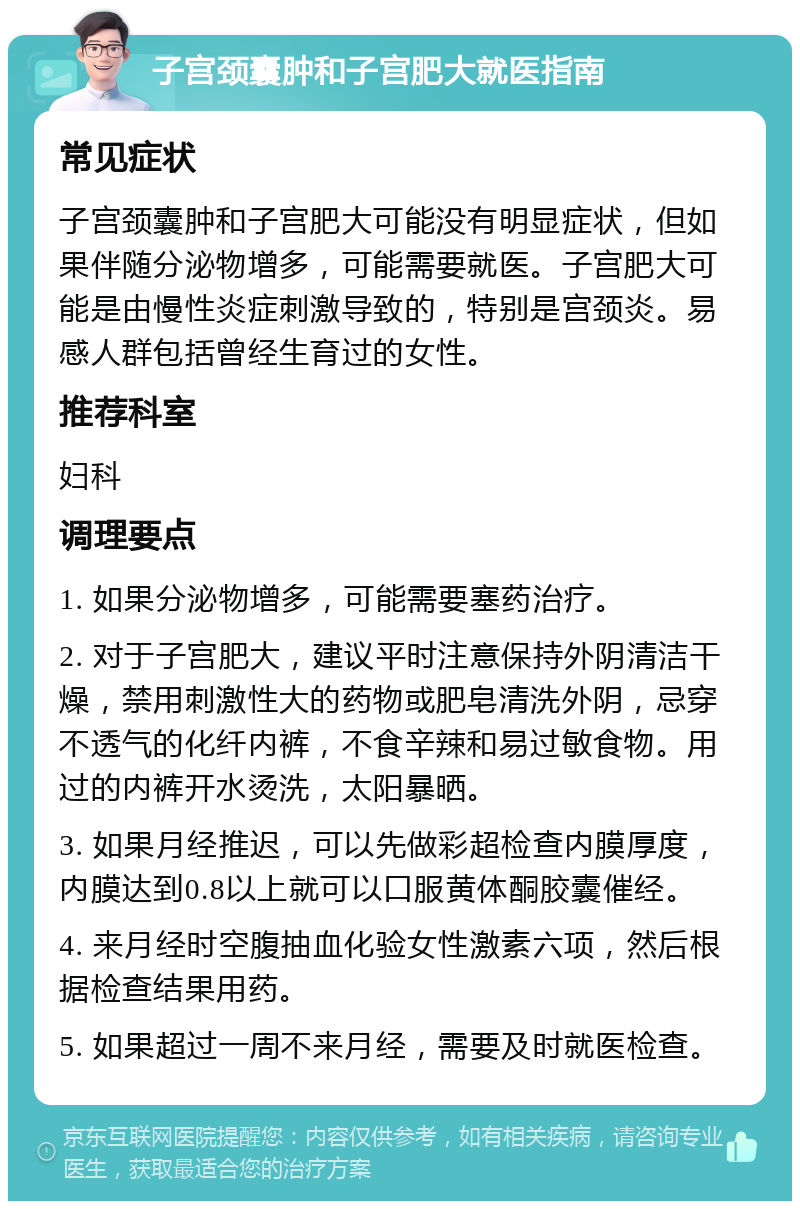 子宫颈囊肿和子宫肥大就医指南 常见症状 子宫颈囊肿和子宫肥大可能没有明显症状，但如果伴随分泌物增多，可能需要就医。子宫肥大可能是由慢性炎症刺激导致的，特别是宫颈炎。易感人群包括曾经生育过的女性。 推荐科室 妇科 调理要点 1. 如果分泌物增多，可能需要塞药治疗。 2. 对于子宫肥大，建议平时注意保持外阴清洁干燥，禁用刺激性大的药物或肥皂清洗外阴，忌穿不透气的化纤内裤，不食辛辣和易过敏食物。用过的内裤开水烫洗，太阳暴晒。 3. 如果月经推迟，可以先做彩超检查内膜厚度，内膜达到0.8以上就可以口服黄体酮胶囊催经。 4. 来月经时空腹抽血化验女性激素六项，然后根据检查结果用药。 5. 如果超过一周不来月经，需要及时就医检查。