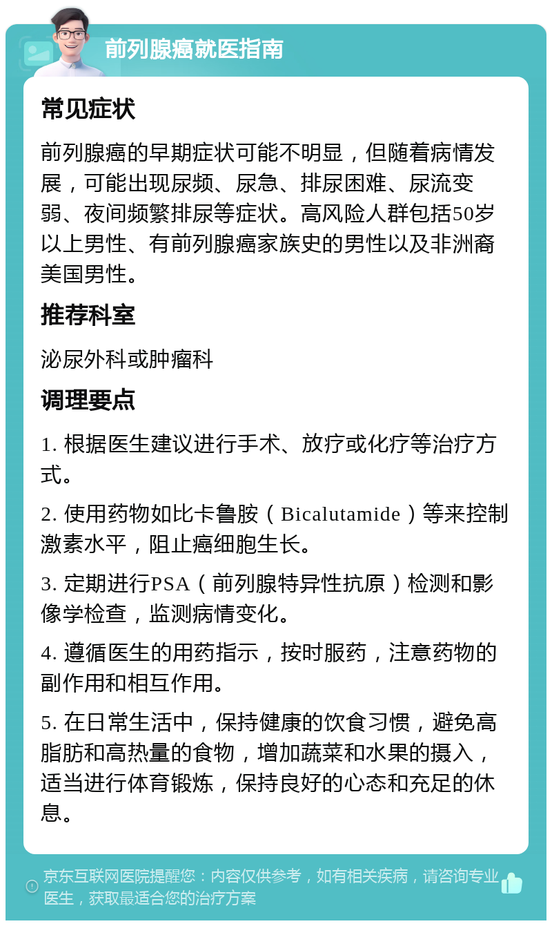 前列腺癌就医指南 常见症状 前列腺癌的早期症状可能不明显，但随着病情发展，可能出现尿频、尿急、排尿困难、尿流变弱、夜间频繁排尿等症状。高风险人群包括50岁以上男性、有前列腺癌家族史的男性以及非洲裔美国男性。 推荐科室 泌尿外科或肿瘤科 调理要点 1. 根据医生建议进行手术、放疗或化疗等治疗方式。 2. 使用药物如比卡鲁胺（Bicalutamide）等来控制激素水平，阻止癌细胞生长。 3. 定期进行PSA（前列腺特异性抗原）检测和影像学检查，监测病情变化。 4. 遵循医生的用药指示，按时服药，注意药物的副作用和相互作用。 5. 在日常生活中，保持健康的饮食习惯，避免高脂肪和高热量的食物，增加蔬菜和水果的摄入，适当进行体育锻炼，保持良好的心态和充足的休息。