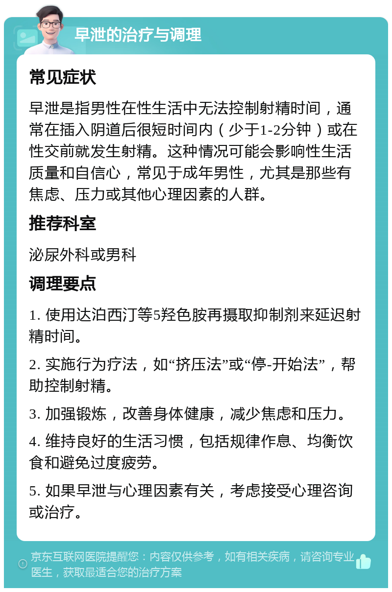 早泄的治疗与调理 常见症状 早泄是指男性在性生活中无法控制射精时间，通常在插入阴道后很短时间内（少于1-2分钟）或在性交前就发生射精。这种情况可能会影响性生活质量和自信心，常见于成年男性，尤其是那些有焦虑、压力或其他心理因素的人群。 推荐科室 泌尿外科或男科 调理要点 1. 使用达泊西汀等5羟色胺再摄取抑制剂来延迟射精时间。 2. 实施行为疗法，如“挤压法”或“停-开始法”，帮助控制射精。 3. 加强锻炼，改善身体健康，减少焦虑和压力。 4. 维持良好的生活习惯，包括规律作息、均衡饮食和避免过度疲劳。 5. 如果早泄与心理因素有关，考虑接受心理咨询或治疗。