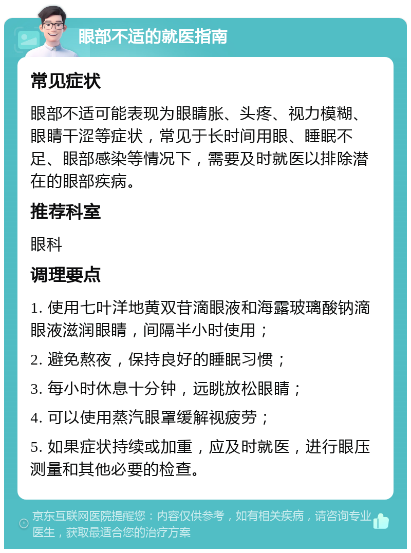 眼部不适的就医指南 常见症状 眼部不适可能表现为眼睛胀、头疼、视力模糊、眼睛干涩等症状，常见于长时间用眼、睡眠不足、眼部感染等情况下，需要及时就医以排除潜在的眼部疾病。 推荐科室 眼科 调理要点 1. 使用七叶洋地黄双苷滴眼液和海露玻璃酸钠滴眼液滋润眼睛，间隔半小时使用； 2. 避免熬夜，保持良好的睡眠习惯； 3. 每小时休息十分钟，远眺放松眼睛； 4. 可以使用蒸汽眼罩缓解视疲劳； 5. 如果症状持续或加重，应及时就医，进行眼压测量和其他必要的检查。