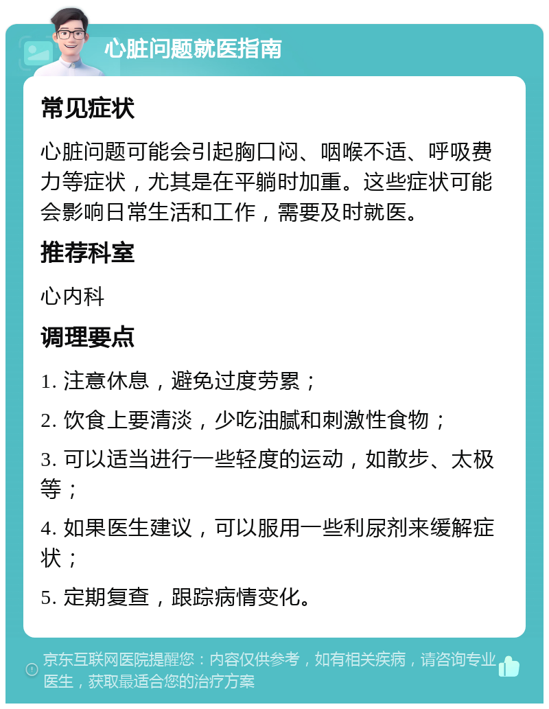 心脏问题就医指南 常见症状 心脏问题可能会引起胸口闷、咽喉不适、呼吸费力等症状，尤其是在平躺时加重。这些症状可能会影响日常生活和工作，需要及时就医。 推荐科室 心内科 调理要点 1. 注意休息，避免过度劳累； 2. 饮食上要清淡，少吃油腻和刺激性食物； 3. 可以适当进行一些轻度的运动，如散步、太极等； 4. 如果医生建议，可以服用一些利尿剂来缓解症状； 5. 定期复查，跟踪病情变化。