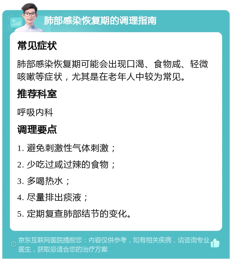 肺部感染恢复期的调理指南 常见症状 肺部感染恢复期可能会出现口渴、食物咸、轻微咳嗽等症状，尤其是在老年人中较为常见。 推荐科室 呼吸内科 调理要点 1. 避免刺激性气体刺激； 2. 少吃过咸过辣的食物； 3. 多喝热水； 4. 尽量排出痰液； 5. 定期复查肺部结节的变化。