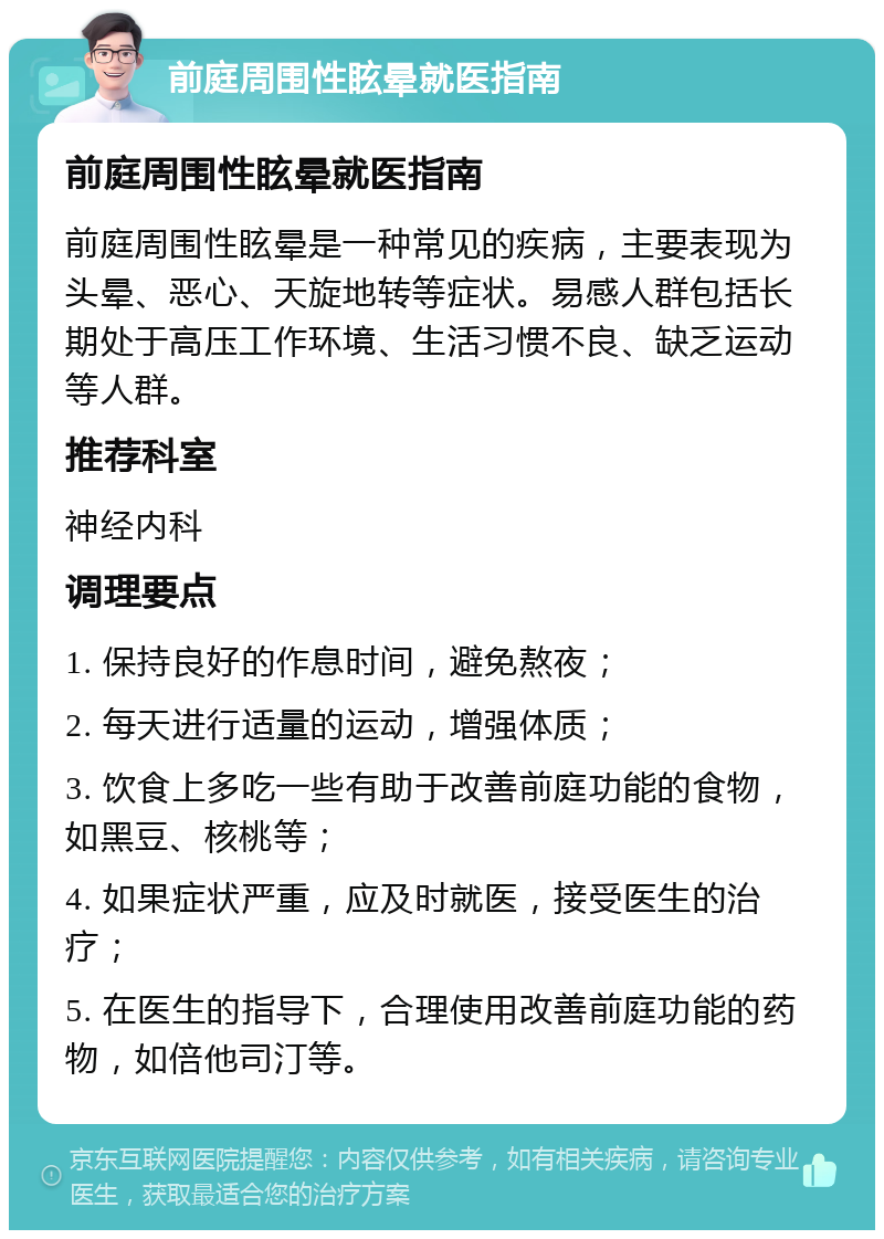 前庭周围性眩晕就医指南 前庭周围性眩晕就医指南 前庭周围性眩晕是一种常见的疾病，主要表现为头晕、恶心、天旋地转等症状。易感人群包括长期处于高压工作环境、生活习惯不良、缺乏运动等人群。 推荐科室 神经内科 调理要点 1. 保持良好的作息时间，避免熬夜； 2. 每天进行适量的运动，增强体质； 3. 饮食上多吃一些有助于改善前庭功能的食物，如黑豆、核桃等； 4. 如果症状严重，应及时就医，接受医生的治疗； 5. 在医生的指导下，合理使用改善前庭功能的药物，如倍他司汀等。