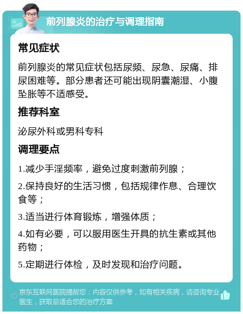 前列腺炎的治疗与调理指南 常见症状 前列腺炎的常见症状包括尿频、尿急、尿痛、排尿困难等。部分患者还可能出现阴囊潮湿、小腹坠胀等不适感受。 推荐科室 泌尿外科或男科专科 调理要点 1.减少手淫频率，避免过度刺激前列腺； 2.保持良好的生活习惯，包括规律作息、合理饮食等； 3.适当进行体育锻炼，增强体质； 4.如有必要，可以服用医生开具的抗生素或其他药物； 5.定期进行体检，及时发现和治疗问题。