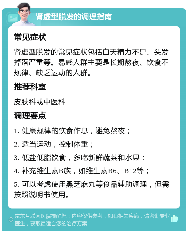 肾虚型脱发的调理指南 常见症状 肾虚型脱发的常见症状包括白天精力不足、头发掉落严重等。易感人群主要是长期熬夜、饮食不规律、缺乏运动的人群。 推荐科室 皮肤科或中医科 调理要点 1. 健康规律的饮食作息，避免熬夜； 2. 适当运动，控制体重； 3. 低盐低脂饮食，多吃新鲜蔬菜和水果； 4. 补充维生素B族，如维生素B6、B12等； 5. 可以考虑使用黑芝麻丸等食品辅助调理，但需按照说明书使用。