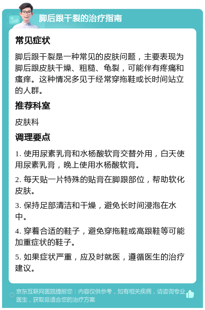 脚后跟干裂的治疗指南 常见症状 脚后跟干裂是一种常见的皮肤问题，主要表现为脚后跟皮肤干燥、粗糙、龟裂，可能伴有疼痛和瘙痒。这种情况多见于经常穿拖鞋或长时间站立的人群。 推荐科室 皮肤科 调理要点 1. 使用尿素乳膏和水杨酸软膏交替外用，白天使用尿素乳膏，晚上使用水杨酸软膏。 2. 每天贴一片特殊的贴膏在脚跟部位，帮助软化皮肤。 3. 保持足部清洁和干燥，避免长时间浸泡在水中。 4. 穿着合适的鞋子，避免穿拖鞋或高跟鞋等可能加重症状的鞋子。 5. 如果症状严重，应及时就医，遵循医生的治疗建议。