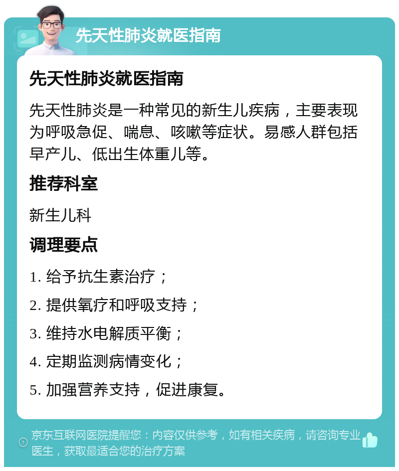 先天性肺炎就医指南 先天性肺炎就医指南 先天性肺炎是一种常见的新生儿疾病，主要表现为呼吸急促、喘息、咳嗽等症状。易感人群包括早产儿、低出生体重儿等。 推荐科室 新生儿科 调理要点 1. 给予抗生素治疗； 2. 提供氧疗和呼吸支持； 3. 维持水电解质平衡； 4. 定期监测病情变化； 5. 加强营养支持，促进康复。