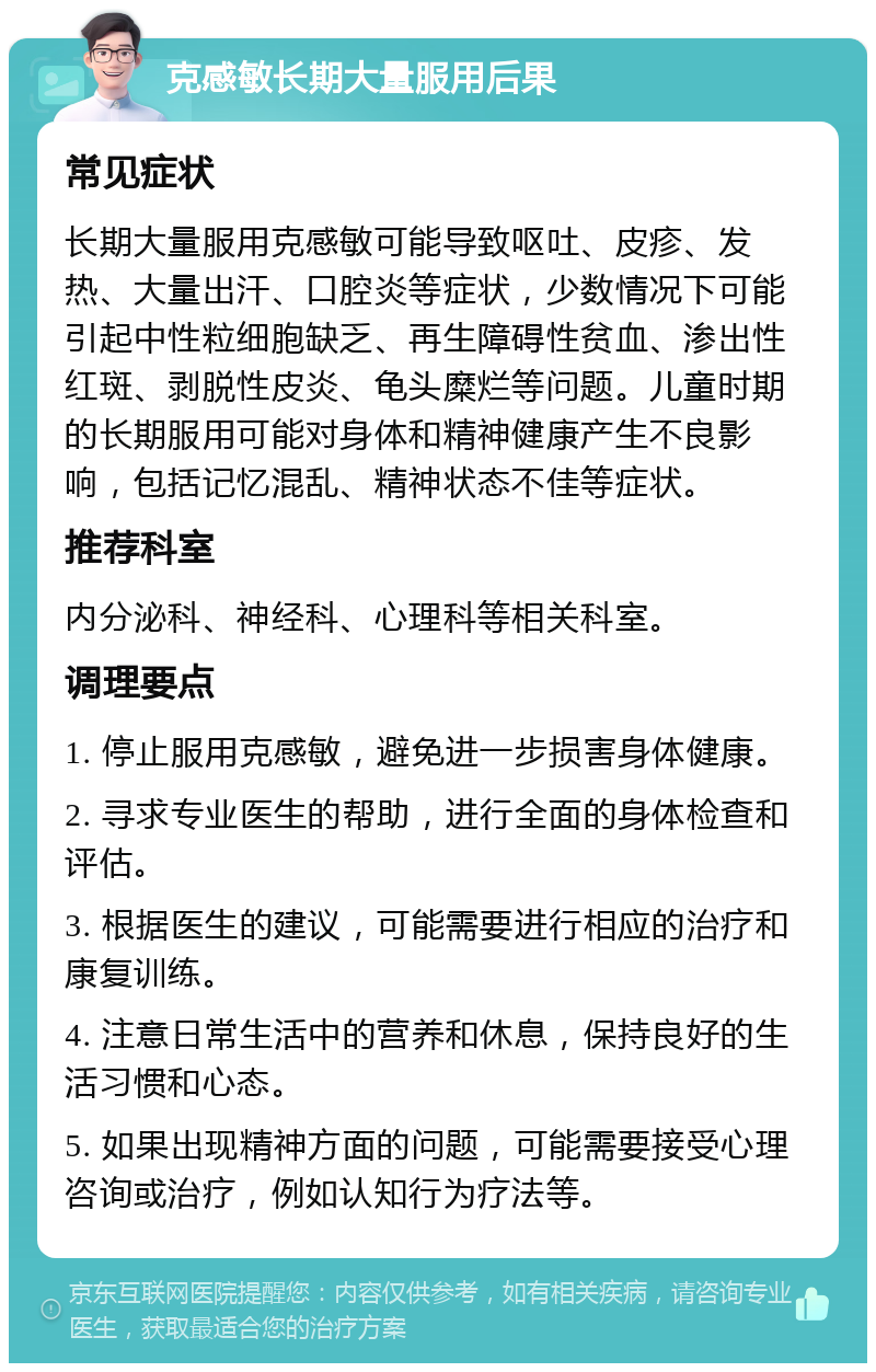 克感敏长期大量服用后果 常见症状 长期大量服用克感敏可能导致呕吐、皮疹、发热、大量出汗、口腔炎等症状，少数情况下可能引起中性粒细胞缺乏、再生障碍性贫血、渗出性红斑、剥脱性皮炎、龟头糜烂等问题。儿童时期的长期服用可能对身体和精神健康产生不良影响，包括记忆混乱、精神状态不佳等症状。 推荐科室 内分泌科、神经科、心理科等相关科室。 调理要点 1. 停止服用克感敏，避免进一步损害身体健康。 2. 寻求专业医生的帮助，进行全面的身体检查和评估。 3. 根据医生的建议，可能需要进行相应的治疗和康复训练。 4. 注意日常生活中的营养和休息，保持良好的生活习惯和心态。 5. 如果出现精神方面的问题，可能需要接受心理咨询或治疗，例如认知行为疗法等。