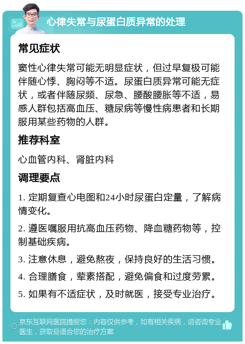 心律失常与尿蛋白质异常的处理 常见症状 窦性心律失常可能无明显症状，但过早复极可能伴随心悸、胸闷等不适。尿蛋白质异常可能无症状，或者伴随尿频、尿急、腰酸腰胀等不适，易感人群包括高血压、糖尿病等慢性病患者和长期服用某些药物的人群。 推荐科室 心血管内科、肾脏内科 调理要点 1. 定期复查心电图和24小时尿蛋白定量，了解病情变化。 2. 遵医嘱服用抗高血压药物、降血糖药物等，控制基础疾病。 3. 注意休息，避免熬夜，保持良好的生活习惯。 4. 合理膳食，荤素搭配，避免偏食和过度劳累。 5. 如果有不适症状，及时就医，接受专业治疗。