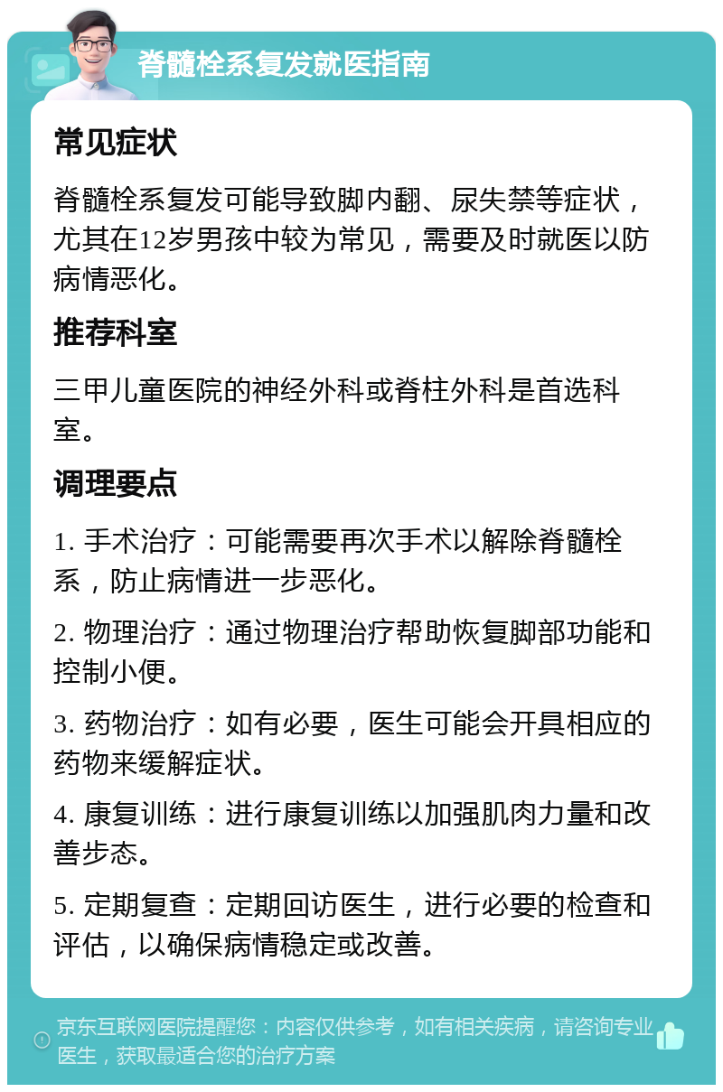 脊髓栓系复发就医指南 常见症状 脊髓栓系复发可能导致脚内翻、尿失禁等症状，尤其在12岁男孩中较为常见，需要及时就医以防病情恶化。 推荐科室 三甲儿童医院的神经外科或脊柱外科是首选科室。 调理要点 1. 手术治疗：可能需要再次手术以解除脊髓栓系，防止病情进一步恶化。 2. 物理治疗：通过物理治疗帮助恢复脚部功能和控制小便。 3. 药物治疗：如有必要，医生可能会开具相应的药物来缓解症状。 4. 康复训练：进行康复训练以加强肌肉力量和改善步态。 5. 定期复查：定期回访医生，进行必要的检查和评估，以确保病情稳定或改善。