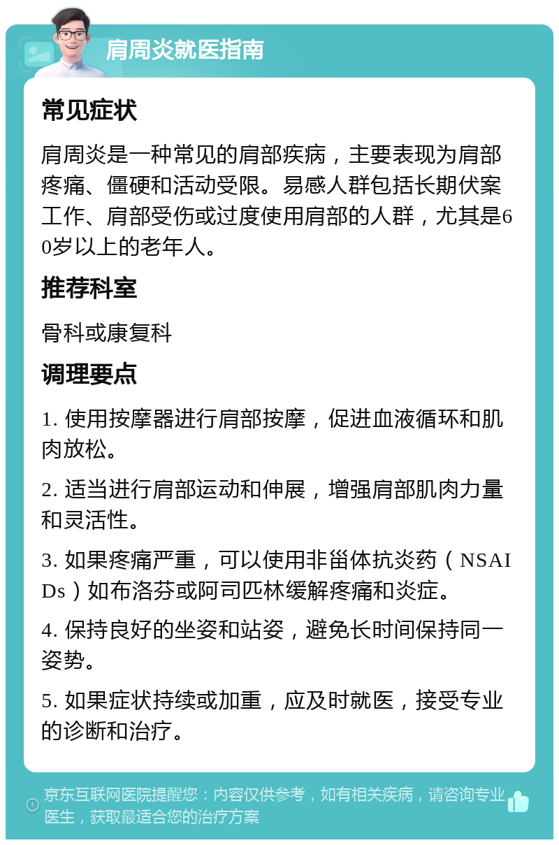 肩周炎就医指南 常见症状 肩周炎是一种常见的肩部疾病，主要表现为肩部疼痛、僵硬和活动受限。易感人群包括长期伏案工作、肩部受伤或过度使用肩部的人群，尤其是60岁以上的老年人。 推荐科室 骨科或康复科 调理要点 1. 使用按摩器进行肩部按摩，促进血液循环和肌肉放松。 2. 适当进行肩部运动和伸展，增强肩部肌肉力量和灵活性。 3. 如果疼痛严重，可以使用非甾体抗炎药（NSAIDs）如布洛芬或阿司匹林缓解疼痛和炎症。 4. 保持良好的坐姿和站姿，避免长时间保持同一姿势。 5. 如果症状持续或加重，应及时就医，接受专业的诊断和治疗。