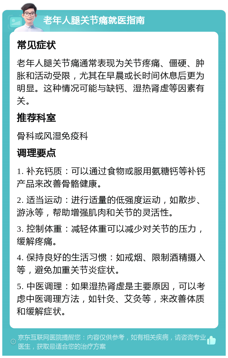 老年人腿关节痛就医指南 常见症状 老年人腿关节痛通常表现为关节疼痛、僵硬、肿胀和活动受限，尤其在早晨或长时间休息后更为明显。这种情况可能与缺钙、湿热肾虚等因素有关。 推荐科室 骨科或风湿免疫科 调理要点 1. 补充钙质：可以通过食物或服用氨糖钙等补钙产品来改善骨骼健康。 2. 适当运动：进行适量的低强度运动，如散步、游泳等，帮助增强肌肉和关节的灵活性。 3. 控制体重：减轻体重可以减少对关节的压力，缓解疼痛。 4. 保持良好的生活习惯：如戒烟、限制酒精摄入等，避免加重关节炎症状。 5. 中医调理：如果湿热肾虚是主要原因，可以考虑中医调理方法，如针灸、艾灸等，来改善体质和缓解症状。