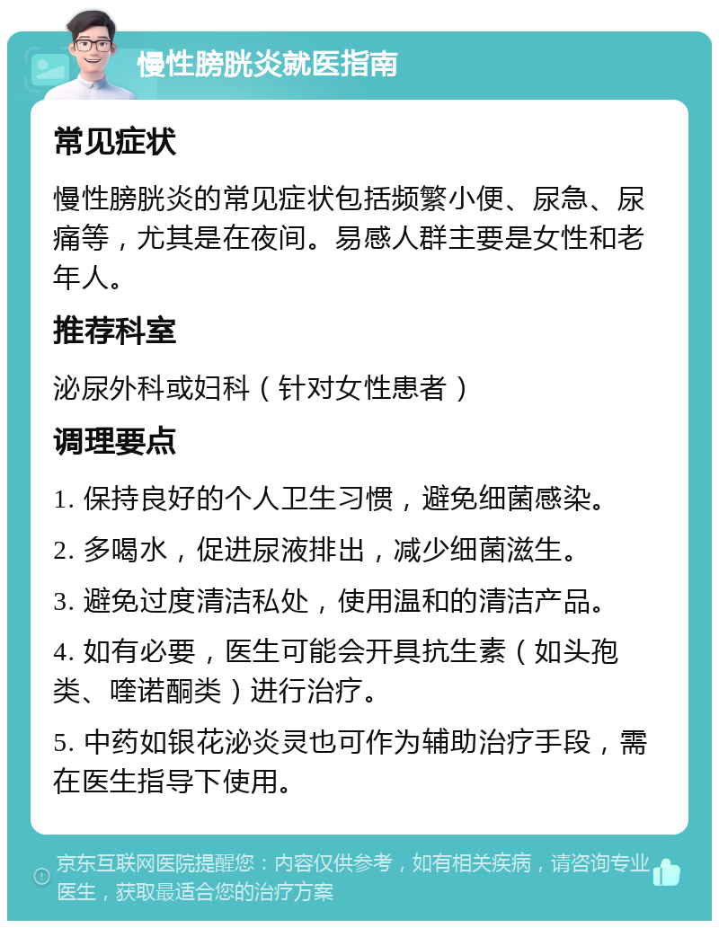 慢性膀胱炎就医指南 常见症状 慢性膀胱炎的常见症状包括频繁小便、尿急、尿痛等，尤其是在夜间。易感人群主要是女性和老年人。 推荐科室 泌尿外科或妇科（针对女性患者） 调理要点 1. 保持良好的个人卫生习惯，避免细菌感染。 2. 多喝水，促进尿液排出，减少细菌滋生。 3. 避免过度清洁私处，使用温和的清洁产品。 4. 如有必要，医生可能会开具抗生素（如头孢类、喹诺酮类）进行治疗。 5. 中药如银花泌炎灵也可作为辅助治疗手段，需在医生指导下使用。