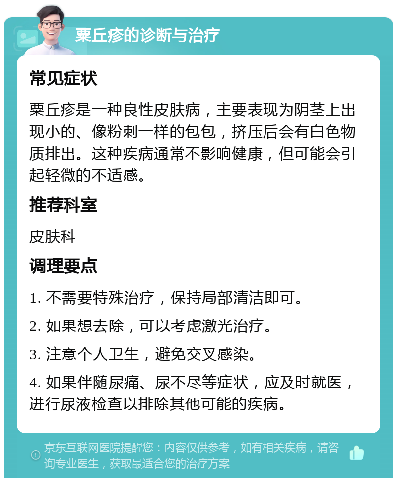 粟丘疹的诊断与治疗 常见症状 粟丘疹是一种良性皮肤病，主要表现为阴茎上出现小的、像粉刺一样的包包，挤压后会有白色物质排出。这种疾病通常不影响健康，但可能会引起轻微的不适感。 推荐科室 皮肤科 调理要点 1. 不需要特殊治疗，保持局部清洁即可。 2. 如果想去除，可以考虑激光治疗。 3. 注意个人卫生，避免交叉感染。 4. 如果伴随尿痛、尿不尽等症状，应及时就医，进行尿液检查以排除其他可能的疾病。