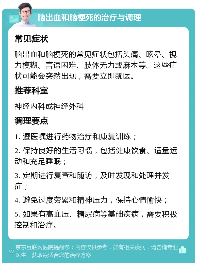 脑出血和脑梗死的治疗与调理 常见症状 脑出血和脑梗死的常见症状包括头痛、眩晕、视力模糊、言语困难、肢体无力或麻木等。这些症状可能会突然出现，需要立即就医。 推荐科室 神经内科或神经外科 调理要点 1. 遵医嘱进行药物治疗和康复训练； 2. 保持良好的生活习惯，包括健康饮食、适量运动和充足睡眠； 3. 定期进行复查和随访，及时发现和处理并发症； 4. 避免过度劳累和精神压力，保持心情愉快； 5. 如果有高血压、糖尿病等基础疾病，需要积极控制和治疗。