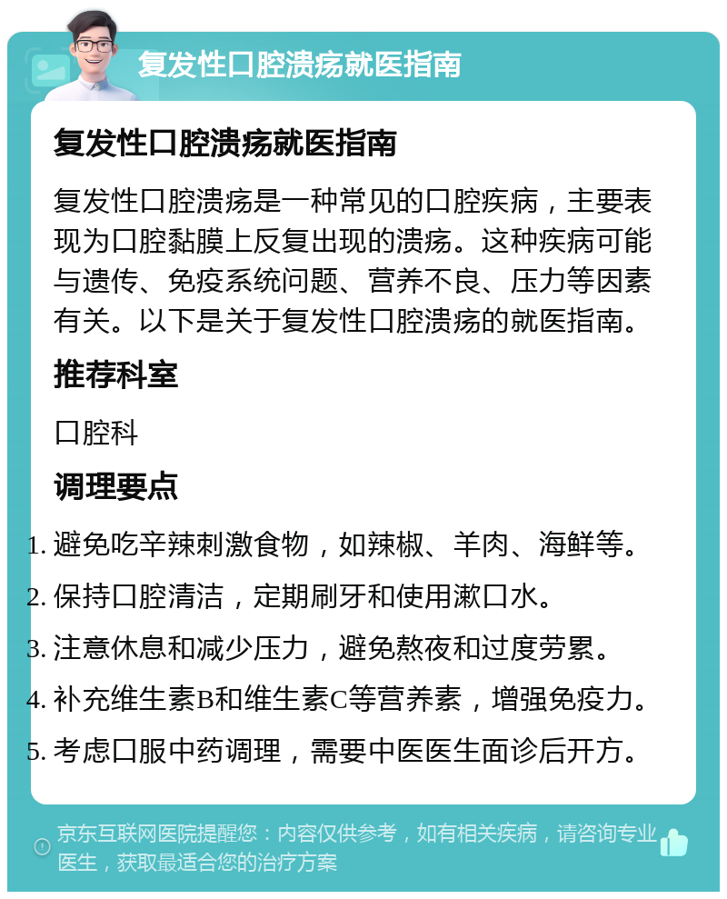 复发性口腔溃疡就医指南 复发性口腔溃疡就医指南 复发性口腔溃疡是一种常见的口腔疾病，主要表现为口腔黏膜上反复出现的溃疡。这种疾病可能与遗传、免疫系统问题、营养不良、压力等因素有关。以下是关于复发性口腔溃疡的就医指南。 推荐科室 口腔科 调理要点 避免吃辛辣刺激食物，如辣椒、羊肉、海鲜等。 保持口腔清洁，定期刷牙和使用漱口水。 注意休息和减少压力，避免熬夜和过度劳累。 补充维生素B和维生素C等营养素，增强免疫力。 考虑口服中药调理，需要中医医生面诊后开方。