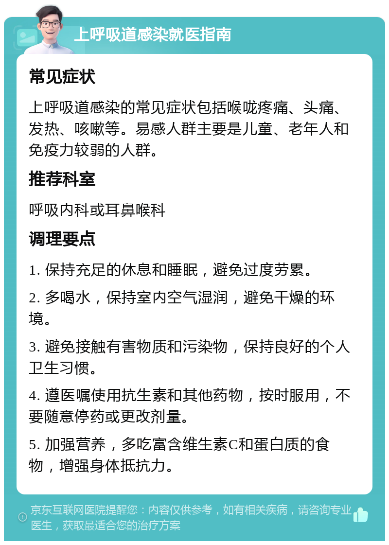 上呼吸道感染就医指南 常见症状 上呼吸道感染的常见症状包括喉咙疼痛、头痛、发热、咳嗽等。易感人群主要是儿童、老年人和免疫力较弱的人群。 推荐科室 呼吸内科或耳鼻喉科 调理要点 1. 保持充足的休息和睡眠，避免过度劳累。 2. 多喝水，保持室内空气湿润，避免干燥的环境。 3. 避免接触有害物质和污染物，保持良好的个人卫生习惯。 4. 遵医嘱使用抗生素和其他药物，按时服用，不要随意停药或更改剂量。 5. 加强营养，多吃富含维生素C和蛋白质的食物，增强身体抵抗力。