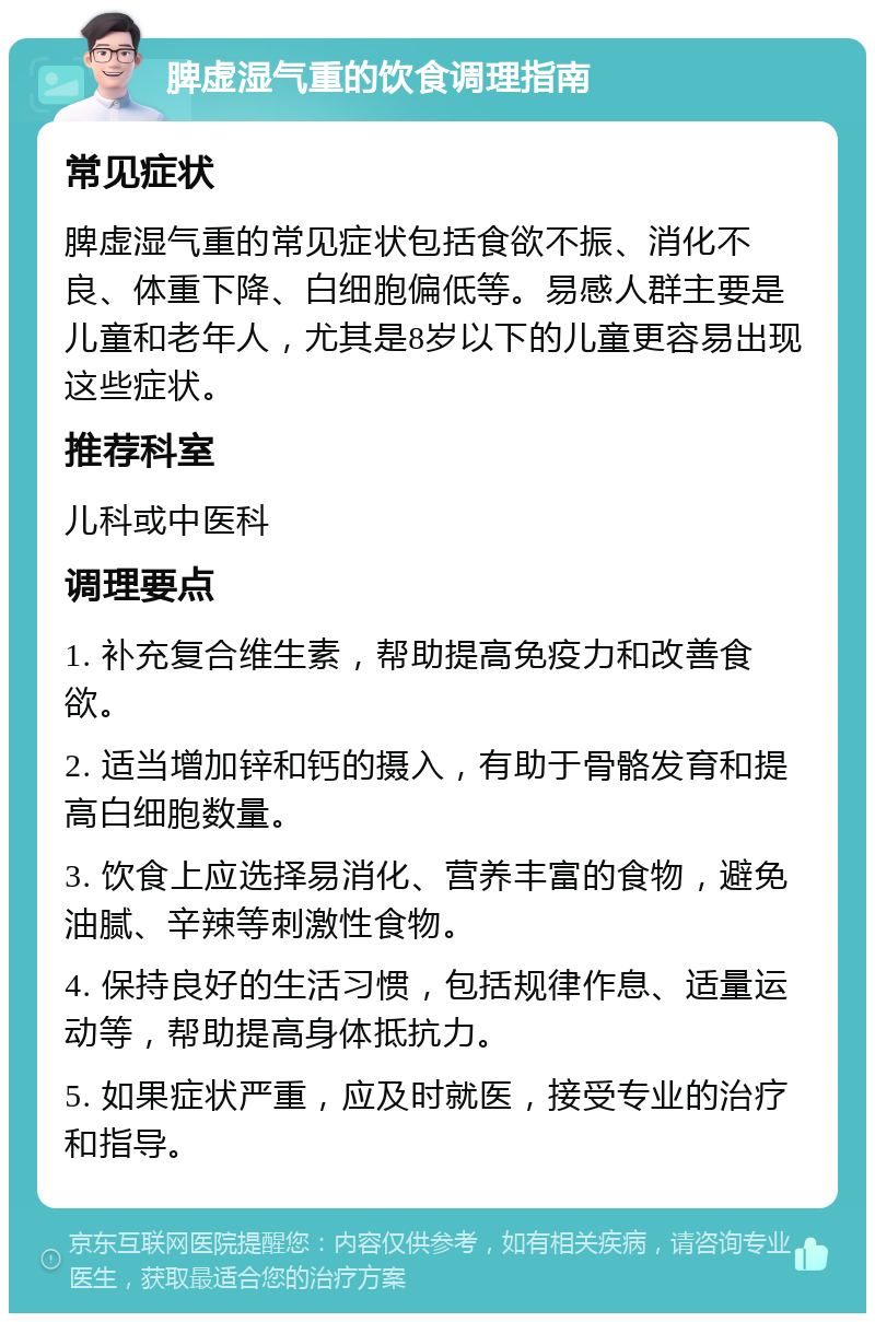 脾虚湿气重的饮食调理指南 常见症状 脾虚湿气重的常见症状包括食欲不振、消化不良、体重下降、白细胞偏低等。易感人群主要是儿童和老年人，尤其是8岁以下的儿童更容易出现这些症状。 推荐科室 儿科或中医科 调理要点 1. 补充复合维生素，帮助提高免疫力和改善食欲。 2. 适当增加锌和钙的摄入，有助于骨骼发育和提高白细胞数量。 3. 饮食上应选择易消化、营养丰富的食物，避免油腻、辛辣等刺激性食物。 4. 保持良好的生活习惯，包括规律作息、适量运动等，帮助提高身体抵抗力。 5. 如果症状严重，应及时就医，接受专业的治疗和指导。