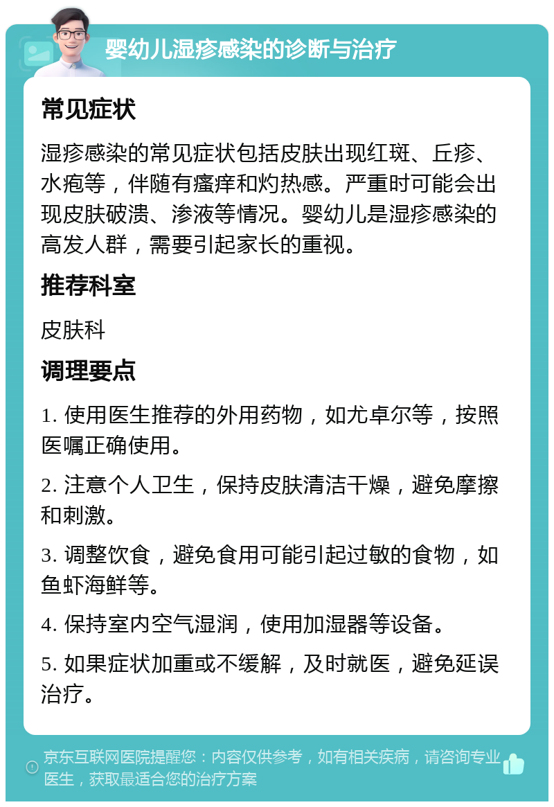 婴幼儿湿疹感染的诊断与治疗 常见症状 湿疹感染的常见症状包括皮肤出现红斑、丘疹、水疱等，伴随有瘙痒和灼热感。严重时可能会出现皮肤破溃、渗液等情况。婴幼儿是湿疹感染的高发人群，需要引起家长的重视。 推荐科室 皮肤科 调理要点 1. 使用医生推荐的外用药物，如尤卓尔等，按照医嘱正确使用。 2. 注意个人卫生，保持皮肤清洁干燥，避免摩擦和刺激。 3. 调整饮食，避免食用可能引起过敏的食物，如鱼虾海鲜等。 4. 保持室内空气湿润，使用加湿器等设备。 5. 如果症状加重或不缓解，及时就医，避免延误治疗。