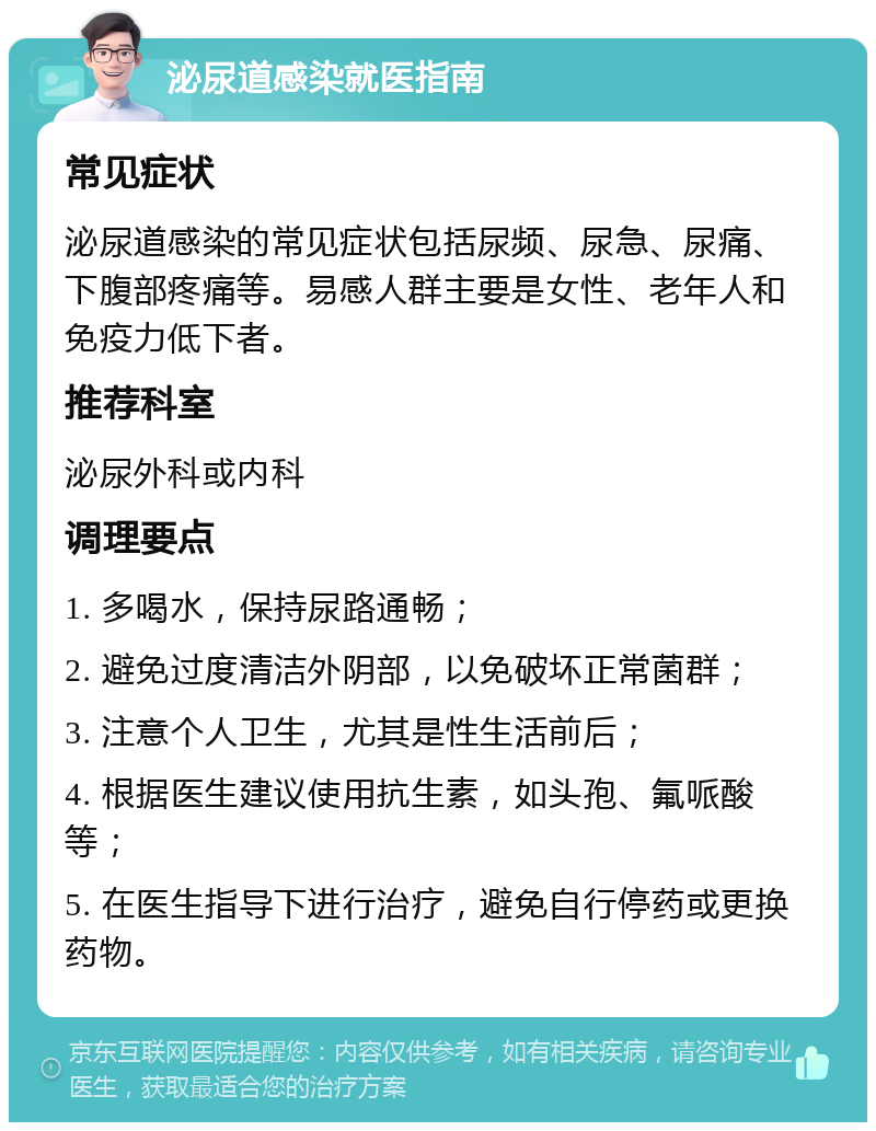 泌尿道感染就医指南 常见症状 泌尿道感染的常见症状包括尿频、尿急、尿痛、下腹部疼痛等。易感人群主要是女性、老年人和免疫力低下者。 推荐科室 泌尿外科或内科 调理要点 1. 多喝水，保持尿路通畅； 2. 避免过度清洁外阴部，以免破坏正常菌群； 3. 注意个人卫生，尤其是性生活前后； 4. 根据医生建议使用抗生素，如头孢、氟哌酸等； 5. 在医生指导下进行治疗，避免自行停药或更换药物。