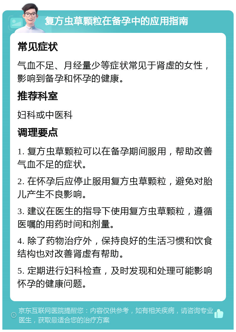 复方虫草颗粒在备孕中的应用指南 常见症状 气血不足、月经量少等症状常见于肾虚的女性，影响到备孕和怀孕的健康。 推荐科室 妇科或中医科 调理要点 1. 复方虫草颗粒可以在备孕期间服用，帮助改善气血不足的症状。 2. 在怀孕后应停止服用复方虫草颗粒，避免对胎儿产生不良影响。 3. 建议在医生的指导下使用复方虫草颗粒，遵循医嘱的用药时间和剂量。 4. 除了药物治疗外，保持良好的生活习惯和饮食结构也对改善肾虚有帮助。 5. 定期进行妇科检查，及时发现和处理可能影响怀孕的健康问题。