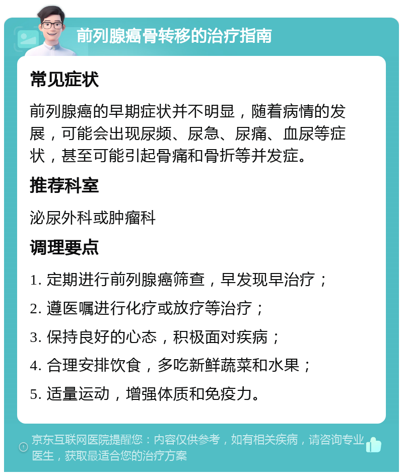 前列腺癌骨转移的治疗指南 常见症状 前列腺癌的早期症状并不明显，随着病情的发展，可能会出现尿频、尿急、尿痛、血尿等症状，甚至可能引起骨痛和骨折等并发症。 推荐科室 泌尿外科或肿瘤科 调理要点 1. 定期进行前列腺癌筛查，早发现早治疗； 2. 遵医嘱进行化疗或放疗等治疗； 3. 保持良好的心态，积极面对疾病； 4. 合理安排饮食，多吃新鲜蔬菜和水果； 5. 适量运动，增强体质和免疫力。