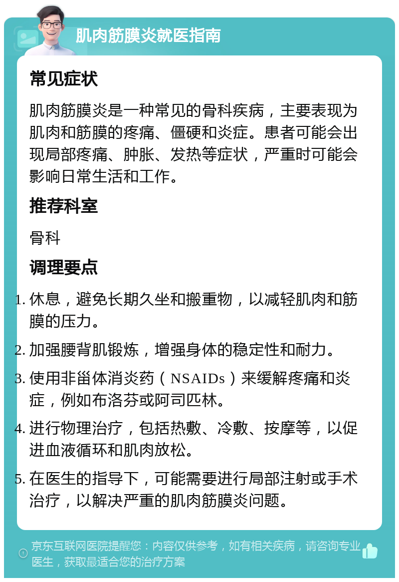 肌肉筋膜炎就医指南 常见症状 肌肉筋膜炎是一种常见的骨科疾病，主要表现为肌肉和筋膜的疼痛、僵硬和炎症。患者可能会出现局部疼痛、肿胀、发热等症状，严重时可能会影响日常生活和工作。 推荐科室 骨科 调理要点 休息，避免长期久坐和搬重物，以减轻肌肉和筋膜的压力。 加强腰背肌锻炼，增强身体的稳定性和耐力。 使用非甾体消炎药（NSAIDs）来缓解疼痛和炎症，例如布洛芬或阿司匹林。 进行物理治疗，包括热敷、冷敷、按摩等，以促进血液循环和肌肉放松。 在医生的指导下，可能需要进行局部注射或手术治疗，以解决严重的肌肉筋膜炎问题。