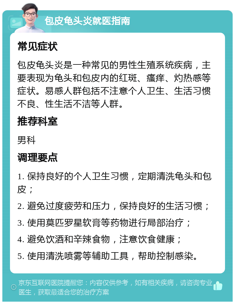 包皮龟头炎就医指南 常见症状 包皮龟头炎是一种常见的男性生殖系统疾病，主要表现为龟头和包皮内的红斑、瘙痒、灼热感等症状。易感人群包括不注意个人卫生、生活习惯不良、性生活不洁等人群。 推荐科室 男科 调理要点 1. 保持良好的个人卫生习惯，定期清洗龟头和包皮； 2. 避免过度疲劳和压力，保持良好的生活习惯； 3. 使用莫匹罗星软膏等药物进行局部治疗； 4. 避免饮酒和辛辣食物，注意饮食健康； 5. 使用清洗喷雾等辅助工具，帮助控制感染。