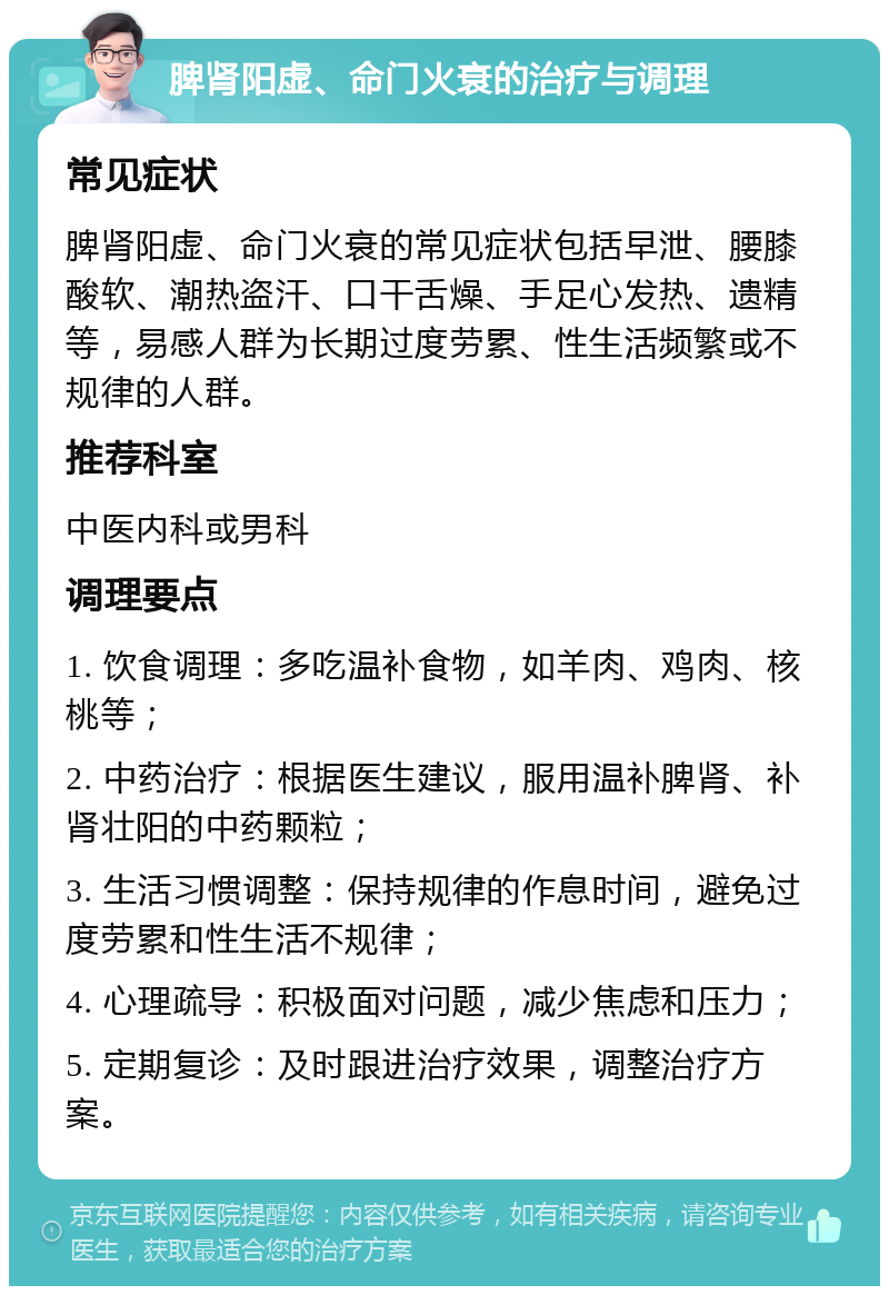 脾肾阳虚、命门火衰的治疗与调理 常见症状 脾肾阳虚、命门火衰的常见症状包括早泄、腰膝酸软、潮热盗汗、口干舌燥、手足心发热、遗精等，易感人群为长期过度劳累、性生活频繁或不规律的人群。 推荐科室 中医内科或男科 调理要点 1. 饮食调理：多吃温补食物，如羊肉、鸡肉、核桃等； 2. 中药治疗：根据医生建议，服用温补脾肾、补肾壮阳的中药颗粒； 3. 生活习惯调整：保持规律的作息时间，避免过度劳累和性生活不规律； 4. 心理疏导：积极面对问题，减少焦虑和压力； 5. 定期复诊：及时跟进治疗效果，调整治疗方案。