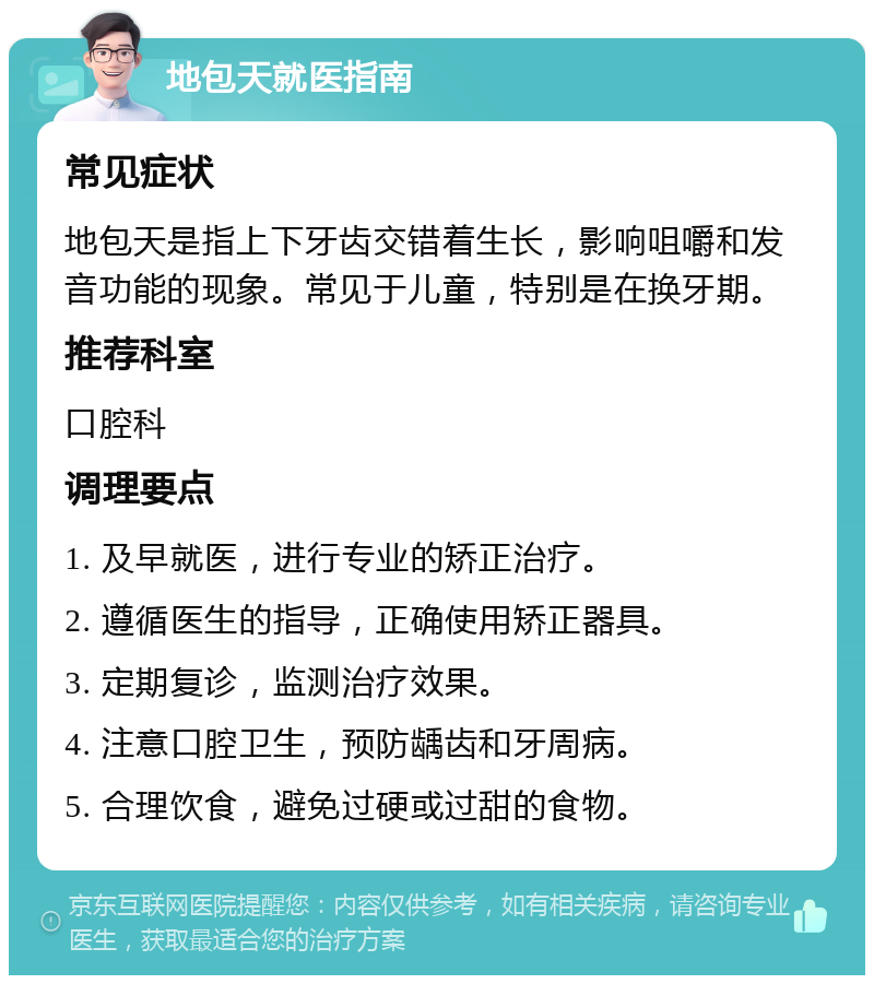 地包天就医指南 常见症状 地包天是指上下牙齿交错着生长，影响咀嚼和发音功能的现象。常见于儿童，特别是在换牙期。 推荐科室 口腔科 调理要点 1. 及早就医，进行专业的矫正治疗。 2. 遵循医生的指导，正确使用矫正器具。 3. 定期复诊，监测治疗效果。 4. 注意口腔卫生，预防龋齿和牙周病。 5. 合理饮食，避免过硬或过甜的食物。